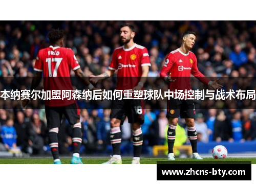 本纳赛尔加盟阿森纳后如何重塑球队中场控制与战术布局
