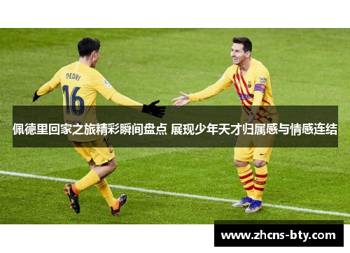 佩德里回家之旅精彩瞬间盘点 展现少年天才归属感与情感连结