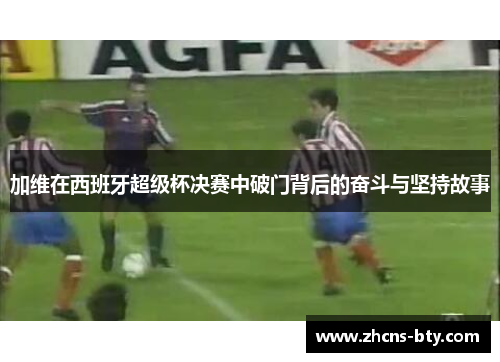 加维在西班牙超级杯决赛中破门背后的奋斗与坚持故事