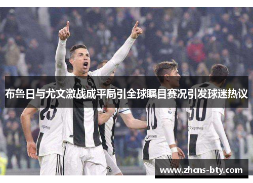 布鲁日与尤文激战成平局引全球瞩目赛况引发球迷热议