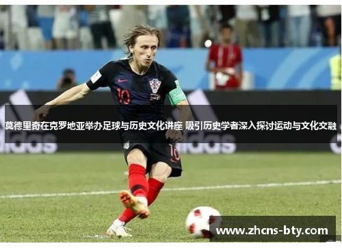 莫德里奇在克罗地亚举办足球与历史文化讲座 吸引历史学者深入探讨运动与文化交融