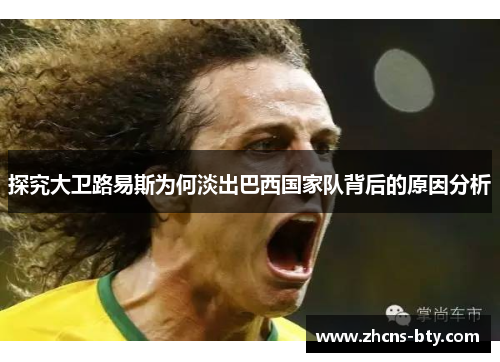 探究大卫路易斯为何淡出巴西国家队背后的原因分析 探究大卫路易斯为何淡出巴西国家队背后的原因分析