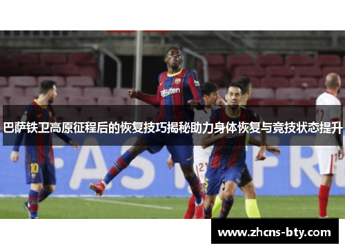 巴萨铁卫高原征程后的恢复技巧揭秘助力身体恢复与竞技状态提升